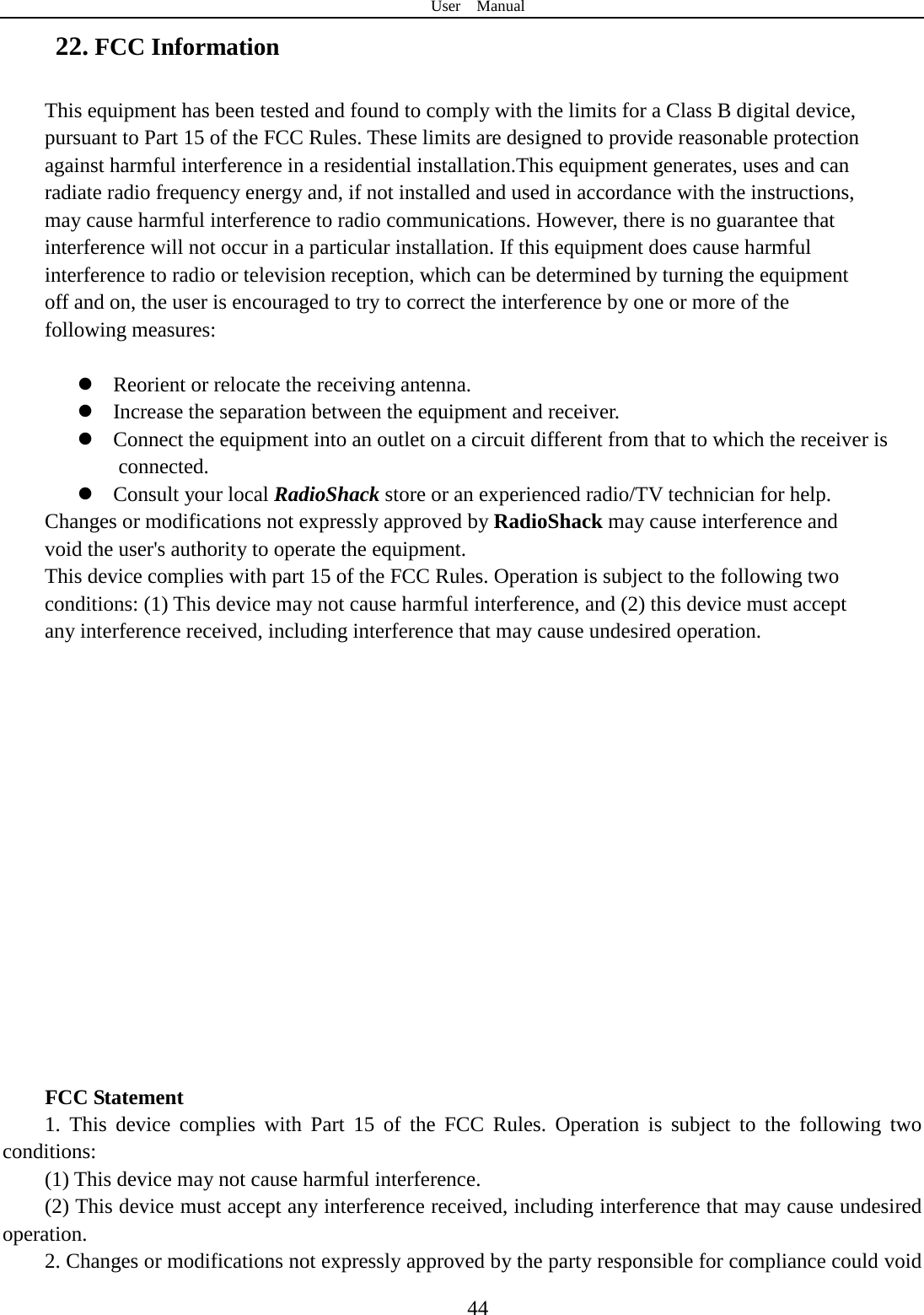 User  Manual  44 22. FCC Information This equipment has been tested and found to comply with the limits for a Class B digital device, pursuant to Part 15 of the FCC Rules. These limits are designed to provide reasonable protection against harmful interference in a residential installation.This equipment generates, uses and can radiate radio frequency energy and, if not installed and used in accordance with the instructions, may cause harmful interference to radio communications. However, there is no guarantee that interference will not occur in a particular installation. If this equipment does cause harmful interference to radio or television reception, which can be determined by turning the equipment off and on, the user is encouraged to try to correct the interference by one or more of the following measures:   Reorient or relocate the receiving antenna.  Increase the separation between the equipment and receiver.  Connect the equipment into an outlet on a circuit different from that to which the receiver is        connected.  Consult your local RadioShack store or an experienced radio/TV technician for help. Changes or modifications not expressly approved by RadioShack may cause interference and void the user&apos;s authority to operate the equipment. This device complies with part 15 of the FCC Rules. Operation is subject to the following two conditions: (1) This device may not cause harmful interference, and (2) this device must accept any interference received, including interference that may cause undesired operation.                 FCC Statement 1. This device complies with Part 15 of the FCC Rules. Operation is subject to the following two conditions: (1) This device may not cause harmful interference. (2) This device must accept any interference received, including interference that may cause undesired operation. 2. Changes or modifications not expressly approved by the party responsible for compliance could void 
