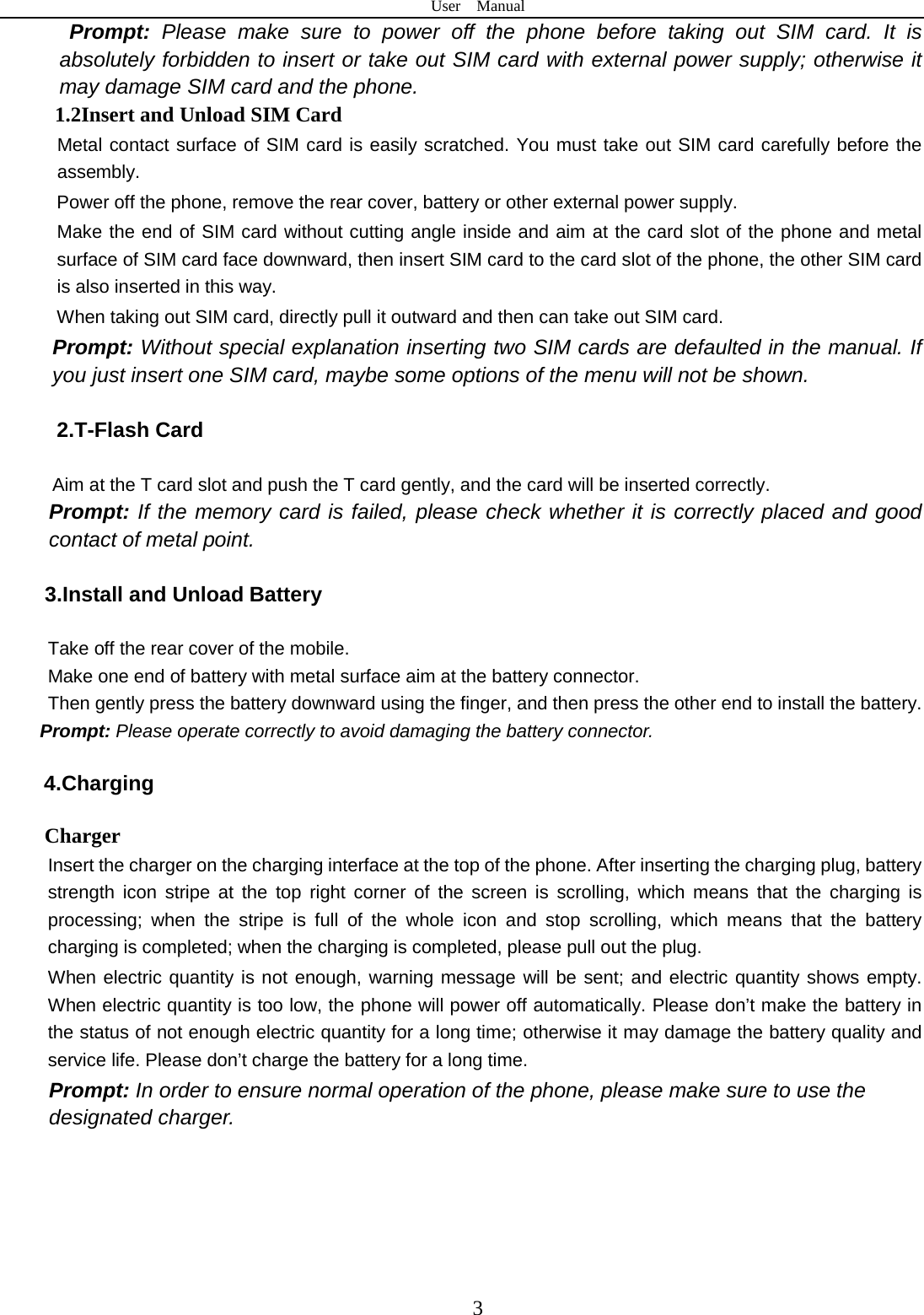 User  Manual  3 Prompt: Please make sure to power off the phone before taking out SIM card. It is absolutely forbidden to insert or take out SIM card with external power supply; otherwise it may damage SIM card and the phone. 1.2Insert and Unload SIM Card   Metal contact surface of SIM card is easily scratched. You must take out SIM card carefully before the assembly.   Power off the phone, remove the rear cover, battery or other external power supply.   Make the end of SIM card without cutting angle inside and aim at the card slot of the phone and metal surface of SIM card face downward, then insert SIM card to the card slot of the phone, the other SIM card is also inserted in this way.   When taking out SIM card, directly pull it outward and then can take out SIM card.   Prompt: Without special explanation inserting two SIM cards are defaulted in the manual. If you just insert one SIM card, maybe some options of the menu will not be shown.    2.T-Flash Card  Aim at the T card slot and push the T card gently, and the card will be inserted correctly.   Prompt: If the memory card is failed, please check whether it is correctly placed and good contact of metal point.    3.Install and Unload Battery  Take off the rear cover of the mobile.   Make one end of battery with metal surface aim at the battery connector.   Then gently press the battery downward using the finger, and then press the other end to install the battery.   Prompt: Please operate correctly to avoid damaging the battery connector.   4.Charging Charger Insert the charger on the charging interface at the top of the phone. After inserting the charging plug, battery strength icon stripe at the top right corner of the screen is scrolling, which means that the charging is processing; when the stripe is full of the whole icon and stop scrolling, which means that the battery charging is completed; when the charging is completed, please pull out the plug.       When electric quantity is not enough, warning message will be sent; and electric quantity shows empty. When electric quantity is too low, the phone will power off automatically. Please don’t make the battery in the status of not enough electric quantity for a long time; otherwise it may damage the battery quality and service life. Please don’t charge the battery for a long time.   Prompt: In order to ensure normal operation of the phone, please make sure to use the designated charger.    