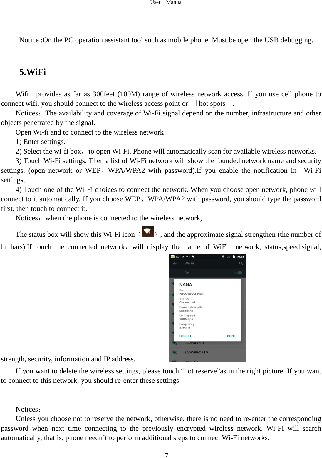 User  Manual  7    Notice :On the PC operation assistant tool such as mobile phone, Must be open the USB debugging.  5.WiFi Wifi  provides as far as 300feet (100M) range of wireless network access. If you use cell phone to connect wifi, you should connect to the wireless access point or  「hot spots」. Notices：The availability and coverage of Wi-Fi signal depend on the number, infrastructure and other objects penetrated by the signal. Open Wi-fi and to connect to the wireless network 1) Enter settings. 2) Select the wi-fi box，to open Wi-Fi. Phone will automatically scan for available wireless networks. 3) Touch Wi-Fi settings. Then a list of Wi-Fi network will show the founded network name and security settings.  (open network or WEP、WPA/WPA2 with password).If you enable the notification in   Wi-Fi settings,   4) Touch one of the Wi-Fi choices to connect the network. When you choose open network, phone will connect to it automatically. If you choose WEP、WPA/WPA2 with password, you should type the password first, then touch to connect it. Notices：when the phone is connected to the wireless network, The status box will show this Wi-Fi icon（ ）, and the approximate signal strengthen (the number of lit bars).If touch the connected network，will display the name of WiFi  network, status,speed,signal, strength, security, information and IP address.           If you want to delete the wireless settings, please touch “not reserve”as in the right picture. If you want to connect to this network, you should re-enter these settings.   Notices： Unless you choose not to reserve the network, otherwise, there is no need to re-enter the corresponding password when next time connecting to the previously encrypted wireless network. Wi-Fi will search automatically, that is, phone needn’t to perform additional steps to connect Wi-Fi networks.   