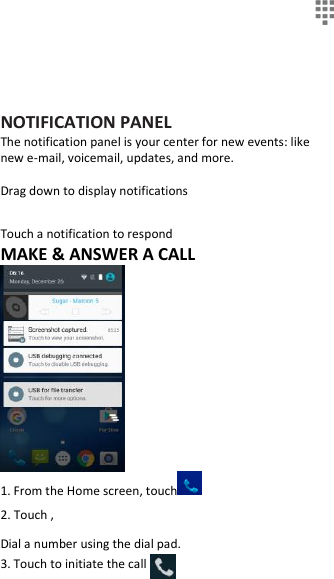   NOTIFICATION PANEL The notification panel is your center for new events: like new e-mail, voicemail, updates, and more.  Drag down to display notifications  Touch a notification to respond MAKE &amp; ANSWER A CALL  1. From the Home screen, touch  2. Touch , Dial a number using the dial pad. 3. Touch to initiate the call 