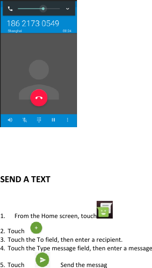       SEND A TEXT  1.   From the Home screen, touch   2. Touch   3. Touch the To field, then enter a recipient. 4. Touch the Type message field, then enter a message 5. Touch         Send the messag 