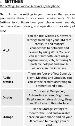  6. SETTINGS the settings for various features of the phone  Get to know the settings in your phone so that you can personalize  them  to  your  own  requirements.  Go  to Settings  to  configure  how  your  phone  looks,  sounds, communication, privacy, and  operations in a variety  of ways: Wi_Fi  You can use Wireless &amp; Network settings to manage your SIM card, configure and manage connections to networks and devices by using Wi-Fi. You also can set Bluetooth, data usage, airplane mode, VPN, tethering &amp; portable hotspot and mobile networks in this interface. Audio profiles There are four profiles: General, Silent, Meeting and Outdoor. You can set the profiles according to different conditions. Display You can set Wallpaper, Auto-rotate screen, Brightness, Daydream, wireless display, Sleep and Font size in this interface. Storage Use the Storage settings to monitor the used and available space on your phone and on your SD card and to manage your SD card. 