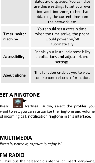  dates are displayed. You can also use these settings to set your own time and time zone, rather than obtaining the current time from the network, etc. Timer  switch machine You should set a certain time, when the time arrive, the phone would power on/off automatically. Accessibility Enable your installed accessibility applications and adjust related settings. About phone This function enables you to view some phone related information.  SET A RINGTONE Press      Perfiles    audio,  select  the  profiles  you want to set, you can customize the ringtone and volume of incoming call, notification ringtone in this interface.   MULTIMEDIA listen it, watch it, capture it, enjoy it!  FM RADIO 1.  Pull  out  the  telescopic  antenna  or  insert  earphone, 