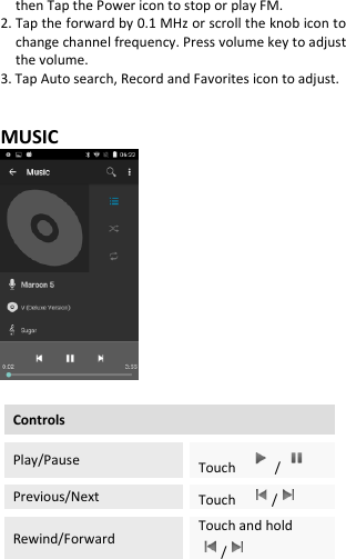  then Tap the Power icon to stop or play FM. 2. Tap the forward by 0.1 MHz or scroll the knob icon to change channel frequency. Press volume key to adjust the volume. 3. Tap Auto search, Record and Favorites icon to adjust.   MUSIC   Controls Play/Pause Touch  /  Previous/Next Touch    /  Rewind/Forward Touch and hold /  