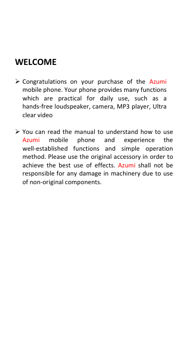  WELCOME   Congratulations  on  your  purchase  of  the  Azumi mobile phone. Your phone provides many functions which  are  practical  for  daily  use,  such  as  a hands-free loudspeaker, camera, MP3 player, Ultra clear video   You can  read the  manual to  understand  how to use Azumi  mobile  phone  and  experience  the well-established  functions  and  simple  operation method. Please use the original accessory in order to achieve  the  best  use  of  effects. Azumi  shall  not  be responsible for any  damage in machinery due to use of non-original components.                 