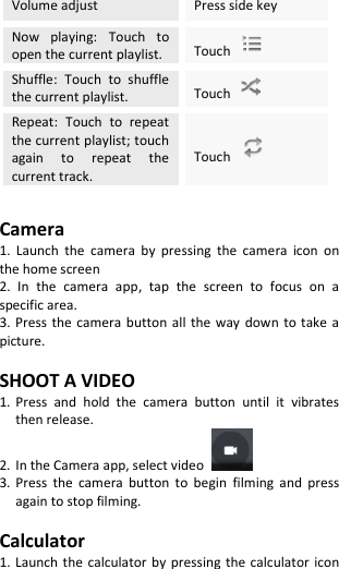  Volume adjust Press side key Now  playing:  Touch  to open the current playlist. Touch   Shuffle:  Touch  to  shuffle the current playlist. Touch   Repeat:  Touch  to  repeat the current playlist; touch again  to  repeat  the current track. Touch    Camera 1.  Launch  the  camera  by  pressing  the  camera  icon  on the home screen 2.  In  the  camera  app,  tap  the  screen  to  focus  on  a specific area. 3. Press the camera button all the way  down to take  a picture.  SHOOT A VIDEO 1. Press  and  hold  the  camera  button  until  it  vibrates then release. 2. In the Camera app, select video   3. Press  the  camera  button  to  begin  filming and  press again to stop filming.  Calculator 1. Launch the calculator by pressing the calculator icon 