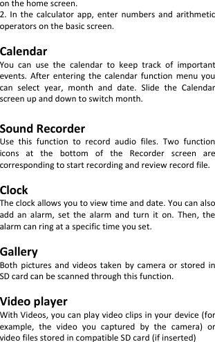  on the home screen. 2. In  the calculator  app,  enter  numbers  and  arithmetic operators on the basic screen.  Calendar You  can  use  the  calendar  to  keep  track  of  important events.  After  entering  the calendar  function  menu  you can  select  year,  month  and  date.  Slide  the  Calendar screen up and down to switch month.  Sound Recorder Use  this  function  to  record  audio  files.  Two  function icons  at  the  bottom  of  the  Recorder  screen  are corresponding to start recording and review record file.  Clock The clock allows you to view time and date. You can also add  an  alarm,  set  the  alarm  and  turn  it  on.  Then,  the alarm can ring at a specific time you set.  Gallery Both pictures  and  videos  taken  by  camera  or stored  in SD card can be scanned through this function.  Video player With Videos, you can play video clips in your device (for example,  the  video  you  captured  by  the  camera)  or video files stored in compatible SD card (if inserted)   