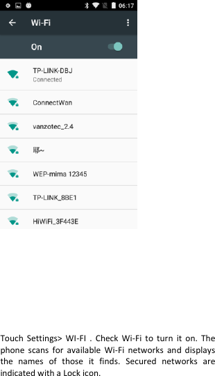            Touch  Settings&gt;  WI-FI  .  Check  Wi-Fi  to  turn  it  on.  The phone  scans  for  available  Wi-Fi  networks  and displays the  names  of  those  it  finds.  Secured  networks  are indicated with a Lock icon. 