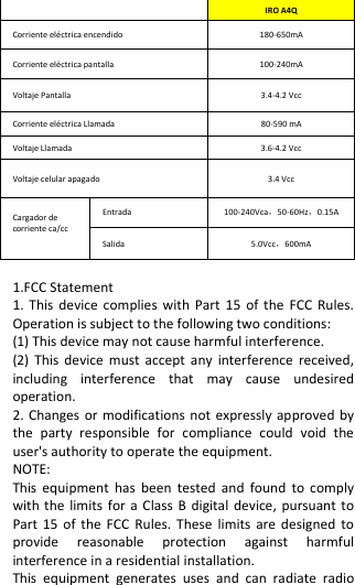   IRO A4Q Corriente eléctrica encendido       180-650mA Corriente eléctrica pantalla             100-240mA Voltaje Pantalla                         3.4-4.2 Vcc Corriente eléctrica Llamada           80-590 mA Voltaje Llamada                   3.6-4.2 Vcc Voltaje celular apagado           3.4 Vcc Cargador de corriente ca/cc  Entrada   100-240Vca，50-60Hz，0.15A Salida     5.0Vcc，600mA  1.FCC Statement 1. This  device complies with  Part  15 of  the  FCC Rules. Operation is subject to the following two conditions: (1) This device may not cause harmful interference. (2)  This device  must  accept  any  interference  received, including  interference  that  may  cause  undesired operation. 2. Changes or modifications not expressly approved by the  party  responsible  for  compliance  could  void  the user&apos;s authority to operate the equipment. NOTE:   This  equipment  has  been  tested  and  found  to  comply with the limits  for  a  Class B  digital  device, pursuant to Part 15  of the  FCC  Rules. These  limits  are designed  to provide  reasonable  protection  against  harmful interference in a residential installation. This  equipment  generates  uses  and  can  radiate  radio 
