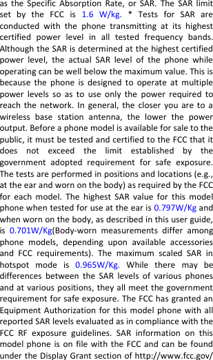  as  the Specific Absorption  Rate,  or  SAR.  The  SAR  limit set  by  the  FCC  is  1.6  W/kg.  *  Tests  for  SAR  are conducted  with  the  phone  transmitting  at  its  highest certified  power  level  in  all  tested  frequency  bands. Although the SAR is determined at the highest certified power  level,  the  actual  SAR  level  of  the  phone  while operating can be well below the maximum value. This is because  the  phone  is  designed  to  operate  at  multiple power  levels  so  as  to  use only  the  power  required  to reach the  network.  In general,  the  closer you  are to  a wireless  base  station  antenna,  the  lower  the  power output. Before a phone model is available for sale to the public, it must be tested and certified to the FCC that it does  not  exceed  the  limit  established  by  the government  adopted  requirement  for  safe  exposure. The tests are performed in positions and locations (e.g., at the ear and worn on the body) as required by the FCC for  each  model.  The  highest  SAR  value  for  this  model phone when tested for use at the ear is 0.797W/Kg and when worn on the body, as described in this user guide, is  0.701W/Kg(Body-worn  measurements  differ  among phone  models,  depending  upon  available  accessories and  FCC  requirements).  The  maximum  scaled  SAR  in hotspot  mode  is 0.965W/Kg.  While  there  may  be differences  between  the  SAR  levels  of  various  phones and at various positions, they all meet the government requirement for safe exposure. The FCC has granted an Equipment Authorization for this model phone with all reported SAR levels evaluated as in compliance with the FCC  RF  exposure  guidelines.  SAR  information  on  this model phone is  on  file with the FCC and  can be found under the Display Grant section of http://www.fcc.gov/ 