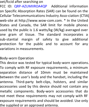  oet/fccid after searching on   FCC  ID:  QRP-AZUMIIROA4QP  Additional  information on Specific Absorption Rates (SAR) can be found on the Cellular Telecommunications Industry Asso-ciation (CTIA) web-site at http://www.wow-com.com. * In the United States  and  Canada,  the  SAR  limit  for  mobile  phones used by the public is 1.6 watts/kg (W/kg) averaged over one  gram  of  tissue.  The  standard  incorporates  a sub-stantial  margin  of  safety  to  give  additional protection  for  the  public  and  to  account  for  any variations in measurements.  Body-worn Operation This device was tested for typical body-worn operations. To comply with RF exposure requirements, a minimum separation  distance  of  10mm  must  be  maintained between the user’s body and the handset, including the antenna.  Third-party  belt-clips,  holsters,  and  similar accessories used by this device should  not contain any metallic  components.  Body-worn  accessories  that  do not meet these  requirements may not comply with RF exposure requirements and should be avoided. Use only the supplied or an approved antenna.    