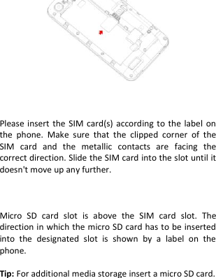                 Please insert the  SIM card(s) according  to the label on the  phone.  Make  sure  that  the  clipped  corner  of  the SIM  card  and  the  metallic  contacts  are  facing  the correct direction. Slide the SIM card into the slot until it doesn&apos;t move up any further.    Micro  SD  card  slot  is  above  the  SIM  card  slot.  The direction in which the micro SD card has to be inserted into  the  designated  slot  is  shown  by  a  label  on  the phone.  Tip: For additional media storage insert a micro SD card.   