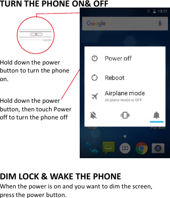  TURN THE PHONE ON&amp; OFF    Hold down the power   button to turn the phone on.    Hold down the power   button, then touch Power off to turn the phone off    DIM LOCK &amp; WAKE THE PHONE When the power is on and you want to dim the screen, press the power button.  