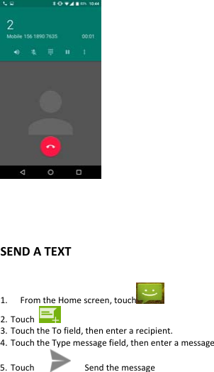  SENDATEXT 1. FromtheHomescreen,touch 2. Touch3. TouchtheTofield,thenenterarecipient.4. TouchtheTypemessagefield,thenenteramessage5. Touch Sendthemessage