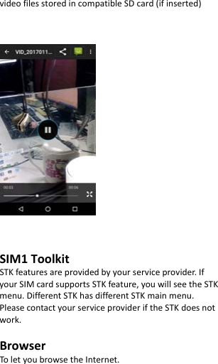  videofilesstoredincompatibleSDcard(ifinserted)SIM1ToolkitSTKfeaturesareprovidedbyyourserviceprovider.IfyourSIMcardsupportsSTKfeature,youwillseetheSTKmenu.DifferentSTKhasdifferentSTKmainmenu.PleasecontactyourserviceprovideriftheSTKdoesnotwork.BrowserToletyoubrowsetheInternet.