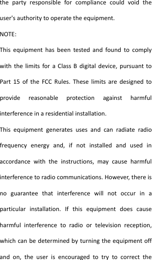  thepartyresponsibleforcompliancecouldvoidtheuser&apos;sauthoritytooperatetheequipment.NOTE:ThisequipmenthasbeentestedandfoundtocomplywiththelimitsforaClassBdigitaldevice,pursuanttoPart15oftheFCCRules.Theselimitsaredesignedtoprovidereasonableprotectionagainstharmfulinterferenceinaresidentialinstallation.Thisequipmentgeneratesusesandcanradiateradiofrequencyenergyand,ifnotinstalledandusedinaccordancewiththeinstructions,maycauseharmfulinterferencetoradiocommunications.However,thereisnoguaranteethatinterferencewillnotoccurinaparticularinstallation.Ifthisequipmentdoescauseharmfulinterferencetoradioortelevisionreception,whichcanbedeterminedbyturningtheequipmentoffandon,theuserisencouragedtotrytocorrectthe