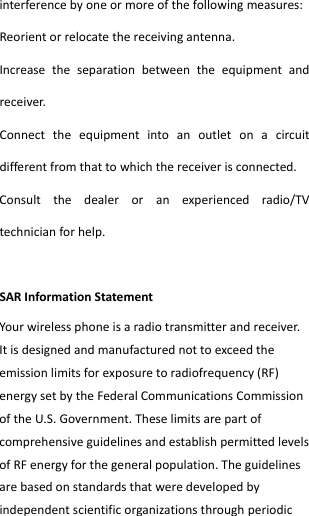  interferencebyoneormoreofthefollowingmeasures:Reorientorrelocatethereceivingantenna.Increasetheseparationbetweentheequipmentandreceiver.Connecttheequipmentintoanoutletonacircuitdifferentfromthattowhichthereceiverisconnected.Consultthedealeroranexperiencedradio/TVtechnicianforhelp.SARInformationStatementYourwirelessphoneisaradiotransmitterandreceiver.Itisdesignedandmanufacturednottoexceedtheemissionlimitsforexposuretoradiofrequency(RF)energysetbytheFederalCommunicationsCommissionoftheU.S.Government.TheselimitsarepartofcomprehensiveguidelinesandestablishpermittedlevelsofRFenergyforthegeneralpopulation.Theguidelinesarebasedonstandardsthatweredevelopedbyindependentscientificorganizationsthroughperiodic