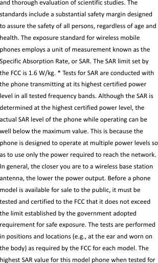  andthoroughevaluationofscientificstudies.Thestandardsincludeasubstantialsafetymargindesignedtoassurethesafetyofallpersons,regardlessofageandhealth.TheexposurestandardforwirelessmobilephonesemploysaunitofmeasurementknownastheSpecificAbsorptionRate,orSAR.TheSARlimitsetbytheFCCis1.6W/kg.*TestsforSARareconductedwiththephonetransmittingatitshighestcertifiedpowerlevelinalltestedfrequencybands.AlthoughtheSARisdeterminedatthehighestcertifiedpowerlevel,theactualSARlevelofthephonewhileoperatingcanbewellbelowthemaximumvalue.Thisisbecausethephoneisdesignedtooperateatmultiplepowerlevelssoastouseonlythepowerrequiredtoreachthenetwork.Ingeneral,thecloseryouaretoawirelessbasestationantenna,thelowerthepoweroutput.Beforeaphonemodelisavailableforsaletothepublic,itmustbetestedandcertifiedtotheFCCthatitdoesnotexceedthelimitestablishedbythegovernmentadoptedrequirementforsafeexposure.Thetestsareperformedinpositionsandlocations(e.g.,attheearandwornonthebody)asrequiredbytheFCCforeachmodel.ThehighestSARvalueforthismodelphonewhentestedfor
