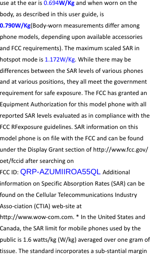  useattheearis0.694W/Kgandwhenwornonthebody,asdescribedinthisuserguide,is0.790W/Kg(Body‐wornmeasurementsdifferamongphonemodels,dependinguponavailableaccessoriesandFCCrequirements).ThemaximumscaledSARinhotspotmodeis1.172W/Kg.WhiletheremaybedifferencesbetweentheSARlevelsofvariousphonesandatvariouspositions,theyallmeetthegovernmentrequirementforsafeexposure.TheFCChasgrantedanEquipmentAuthorizationforthismodelphonewithallreportedSARlevelsevaluatedasincompliancewiththeFCCRFexposureguidelines.SARinformationonthismodelphoneisonfilewiththeFCCandcanbefoundundertheDisplayGrantsectionofhttp://www.fcc.gov/oet/fccidaftersearchingonFCCID:QRP-AZUMIIROA55QLAdditionalinformationonSpecificAbsorptionRates(SAR)canbefoundontheCellularTelecommunicationsIndustryAsso‐ciation(CTIA)web‐siteathttp://www.wow‐com.com.*IntheUnitedStatesandCanada,theSARlimitformobilephonesusedbythepublicis1.6watts/kg(W/kg)averagedoveronegramoftissue.Thestandardincorporatesasub‐stantialmargin