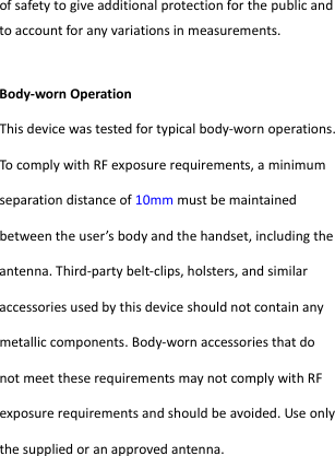  ofsafetytogiveadditionalprotectionforthepublicandtoaccountforanyvariationsinmeasurements.Body‐wornOperationThisdevicewastestedfortypicalbody‐wornoperations.TocomplywithRFexposurerequirements,aminimumseparationdistanceof10mmmustbemaintainedbetweentheuser’sbodyandthehandset,includingtheantenna.Third‐partybelt‐clips,holsters,andsimilaraccessoriesusedbythisdeviceshouldnotcontainanymetalliccomponents.Body‐wornaccessoriesthatdonotmeettheserequirementsmaynotcomplywithRFexposurerequirementsandshouldbeavoided.Useonlythesuppliedoranapprovedantenna.  