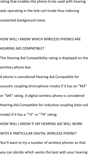  ratingthatenablesthephonetobeusedwithhearingaidsoperatinginthetele‐coilmodethusreducingunwantedbackgroundnoise.HOWWILLIKNOWWHICHWIRELESSPHONESAREHEARINGAIDCOMPATIBLE?TheHearingAidCompatibilityratingisdisplayedonthewirelessphonebox.AphoneisconsideredHearingAidCompatibleforacousticcoupling(microphonemode)ifithasan“M3”or“M4”rating.AdigitalwirelessphoneisconsideredHearingAidCompatibleforinductivecoupling(tele‐coilmode)ifithasa“T3”or“T4”rating.HOWWILLIKNOWIFMYHEARINGAIDWILLWORKWITHAPARTICUL ARDIGITALWIRELESSPHONE?You’llwanttotryanumberofwirelessphonessothatyoucandecidewhichworksthebestwithyourhearing