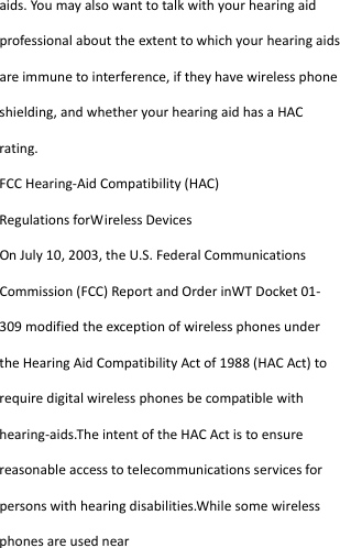  aids.Youmayalsowanttotalkwithyourhearingaidprofessionalabouttheextenttowhichyourhearingaidsareimmunetointerference,iftheyhavewirelessphoneshielding,andwhetheryourhearingaidhasaHACrating.FCCHearing‐AidCompatibility(HAC)RegulationsforWirelessDevicesOnJuly10,2003,theU.S.FederalCommunicationsCommission(FCC)ReportandOrderinWTDocket01‐309modifiedtheexceptionofwirelessphonesundertheHearingAidCompatibilityActof1988(HACAct)torequiredigitalwirelessphonesbecompatiblewithhearing‐aids.TheintentoftheHACActistoensurereasonableaccesstotelecommunicationsservicesforpersonswithhearingdisabilities.Whilesomewirelessphonesareusednear