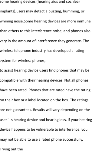  somehearingdevices(hearingaidsandcochlearimplants),usersmaydetectabuzzing,humming,orwhiningnoise.Somehearingdevicesaremoreimmunethanotherstothisinterferencenoise,andphonesalsovaryintheamountofinterferencetheygenerate.Thewirelesstelephoneindustryhasdevelopedaratingsystemforwirelessphones,toassisthearingdeviceusersfindphonesthatmaybecompatiblewiththeirhearingdevices.Notallphoneshavebeenrated.Phonesthatareratedhavetheratingontheirboxoralabellocatedonthebox.Theratingsarenotguarantees.Resultswillvarydependingontheuser’shearingdeviceandhearingloss.Ifyourhearingdevicehappenstobevulnerabletointerference,youmaynotbeabletousearatedphonesuccessfully.Tryingoutthe