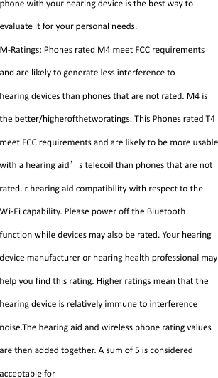  phonewithyourhearingdeviceisthebestwaytoevaluateitforyourpersonalneeds.M‐Ratings:PhonesratedM4meetFCCrequirementsandarelikelytogeneratelessinterferencetohearingdevicesthanphonesthatarenotrated.M4isthebetter/higherofthetworatings.ThisPhonesratedT4meetFCCrequirementsandarelikelytobemoreusablewithahearingaid’stelecoilthanphonesthatarenotrated.rhearingaidcompatibilitywithrespecttotheWi‐Ficapability.PleasepowerofftheBluetoothfunctionwhiledevicesmayalsoberated.Yourhearingdevicemanufacturerorhearinghealthprofessionalmayhelpyoufindthisrating.Higherratingsmeanthatthehearingdeviceisrelativelyimmunetointerferencenoise.Thehearingaidandwirelessphoneratingvaluesarethenaddedtogether.Asumof5isconsideredacceptablefor