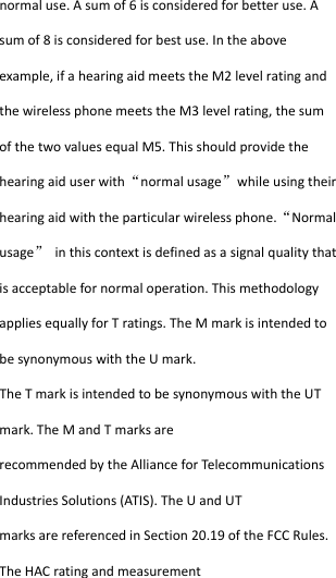  normaluse.Asumof6isconsideredforbetteruse.Asumof8isconsideredforbestuse.Intheaboveexample,ifahearingaidmeetstheM2levelratingandthewirelessphonemeetstheM3levelrating,thesumofthetwovaluesequalM5.Thisshouldprovidethehearingaiduserwith“normalusage”whileusingtheirhearingaidwiththeparticularwirelessphone.“Normalusage”inthiscontextisdefinedasasignalqualitythatisacceptablefornormaloperation.ThismethodologyappliesequallyforTratings.TheMmarkisintendedtobesynonymouswiththeUmark.TheTmarkisintendedtobesynonymouswiththeUTmark.TheMandTmarksarerecommendedbytheAllianceforTelecommunicationsIndustriesSolutions(ATIS).TheUandUTmarksarereferencedinSection20.19oftheFCCRules.TheHACratingandmeasurement