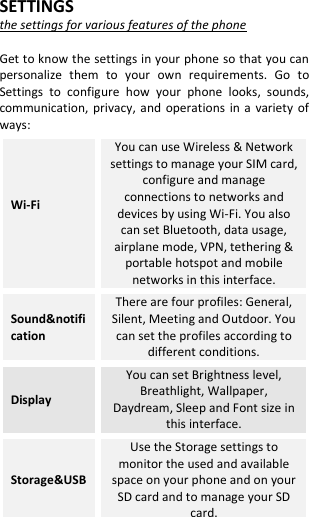  SETTINGS the settings for various features of the phone  Get to know the settings in your phone so that you can personalize  them  to  your  own  requirements.  Go  to Settings  to  configure  how  your  phone  looks,  sounds, communication,  privacy,  and  operations  in a  variety  of ways: Wi-Fi  You can use Wireless &amp; Network settings to manage your SIM card, configure and manage connections to networks and devices by using Wi-Fi. You also can set Bluetooth, data usage, airplane mode, VPN, tethering &amp; portable hotspot and mobile networks in this interface. Sound&amp;notification There are four profiles: General, Silent, Meeting and Outdoor. You can set the profiles according to different conditions. Display You can set Brightness level, Breathlight, Wallpaper, Daydream, Sleep and Font size in this interface. Storage&amp;USB Use the Storage settings to monitor the used and available space on your phone and on your SD card and to manage your SD card. 