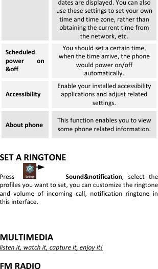  dates are displayed. You can also use these settings to set your own time and time zone, rather than obtaining the current time from the network, etc. Scheduled power  on &amp;off You should set a certain time, when the time arrive, the phone would power on/off automatically. Accessibility Enable your installed accessibility applications and adjust related settings. About phone This function enables you to view some phone related information.  SET A RINGTONE Press                  Sound&amp;notification,  select  the profiles you want to set, you can customize the ringtone and  volume  of  incoming  call,  notification  ringtone  in this interface.   MULTIMEDIA listen it, watch it, capture it, enjoy it!  FM RADIO 