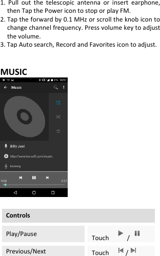  1.  Pull  out  the  telescopic  antenna  or  insert  earphone, then Tap the Power icon to stop or play FM. 2. Tap the forward by 0.1 MHz or scroll the knob icon to change channel frequency. Press volume key to adjust the volume. 3. Tap Auto search, Record and Favorites icon to adjust.   MUSIC   Controls Play/Pause Touch  /  Previous/Next Touch    /  