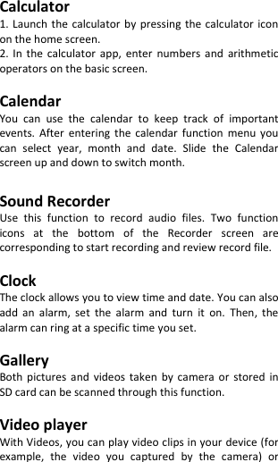   Calculator 1. Launch the calculator by pressing  the calculator  icon on the home screen. 2.  In  the  calculator  app,  enter  numbers  and  arithmetic operators on the basic screen.  Calendar You  can  use  the  calendar  to  keep  track  of  important events.  After  entering  the  calendar  function  menu  you can  select  year,  month  and  date.  Slide  the  Calendar screen up and down to switch month.  Sound Recorder Use  this  function  to  record  audio  files.  Two  function icons  at  the  bottom  of  the  Recorder  screen  are corresponding to start recording and review record file.  Clock The clock allows you to view time and date. You can also add  an  alarm,  set  the  alarm  and  turn  it  on.  Then,  the alarm can ring at a specific time you set.  Gallery Both  pictures  and  videos  taken  by  camera  or  stored  in SD card can be scanned through this function.  Video player With Videos, you can play video clips in your device (for example,  the  video  you  captured  by  the  camera)  or 