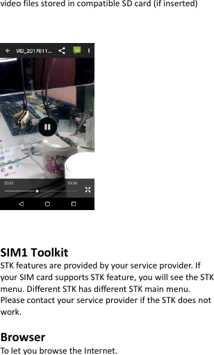  video files stored in compatible SD card (if inserted)        SIM1 Toolkit   STK features are provided by your service provider. If your SIM card supports STK feature, you will see the STK menu. Different STK has different STK main menu. Please contact your service provider if the STK does not work.  Browser To let you browse the Internet.  