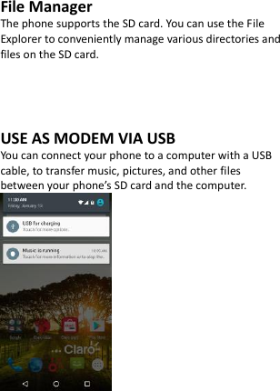  File Manager The phone supports the SD card. You can use the File Explorer to conveniently manage various directories and files on the SD card.     USE AS MODEM VIA USB You can connect your phone to a computer with a USB cable, to transfer music, pictures, and other files between your phone’s SD card and the computer.      