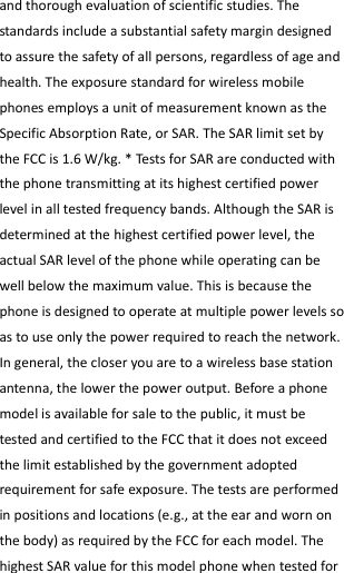  and thorough evaluation of scientific studies. The standards include a substantial safety margin designed to assure the safety of all persons, regardless of age and health. The exposure standard for wireless mobile phones employs a unit of measurement known as the Specific Absorption Rate, or SAR. The SAR limit set by the FCC is 1.6 W/kg. * Tests for SAR are conducted with the phone transmitting at its highest certified power level in all tested frequency bands. Although the SAR is determined at the highest certified power level, the actual SAR level of the phone while operating can be well below the maximum value. This is because the phone is designed to operate at multiple power levels so as to use only the power required to reach the network. In general, the closer you are to a wireless base station antenna, the lower the power output. Before a phone model is available for sale to the public, it must be tested and certified to the FCC that it does not exceed the limit established by the government adopted requirement for safe exposure. The tests are performed in positions and locations (e.g., at the ear and worn on the body) as required by the FCC for each model. The highest SAR value for this model phone when tested for 