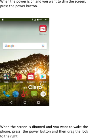  When the power is on and you want to dim the screen, press the power button.        When the screen is dimmed and you want to wake the phone, press the power button and then drag the lock to the right    