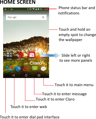    HOME SCREEN                                           Phone status bar and notifications                      Touch and hold an empty spot to change the wallpaper                                    Slide left or right   to see more panels                  Touch it to main menu                     Touch it to enter message                  Touch it to enter Claro      Touch it to enter web Touch it to enter dial pad interface    