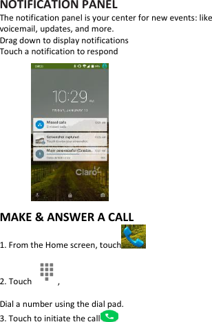     NOTIFICATION PANEL The notification panel is your center for new events: like voicemail, updates, and more. Drag down to display notifications Touch a notification to respond              MAKE &amp; ANSWER A CALL 1. From the Home screen, touch  2. Touch  , Dial a number using the dial pad. 3. Touch to initiate the call  