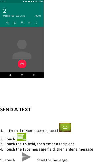       SEND A TEXT  1.   From the Home screen, touch   2. Touch   3. Touch the To field, then enter a recipient. 4. Touch the Type message field, then enter a message 5. Touch         Send the message  