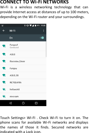  CONNECT TO Wi-Fi NETWORKS Wi-Fi  is  a  wireless  networking  technology  that  can provide Internet access at distances of up to 100 meters, depending on the Wi-Fi router and your surroundings.     Touch  Settings&gt;  WI-FI  .  Check  Wi-Fi  to  turn  it  on.  The phone  scans  for  available  Wi-Fi  networks  and  displays the  names  of  those  it  finds.  Secured  networks  are indicated with a Lock icon.     