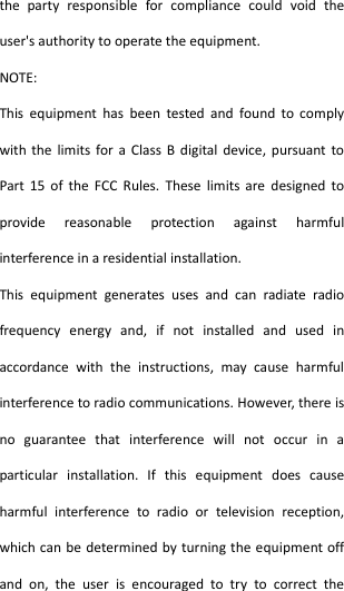  the  party  responsible  for  compliance  could  void  the user&apos;s authority to operate the equipment. NOTE:   This  equipment  has  been  tested  and  found  to  comply with  the  limits for a  Class  B digital  device,  pursuant  to Part  15  of  the  FCC  Rules.  These  limits  are  designed  to provide  reasonable  protection  against  harmful interference in a residential installation. This  equipment  generates  uses  and  can  radiate  radio frequency  energy  and,  if  not  installed  and  used  in accordance  with  the  instructions,  may  cause  harmful interference to radio communications. However, there is no  guarantee  that  interference  will  not  occur  in  a particular  installation.  If  this  equipment  does  cause harmful  interference  to  radio  or  television  reception, which can be determined by turning the equipment off and  on,  the  user  is  encouraged  to  try  to  correct  the 