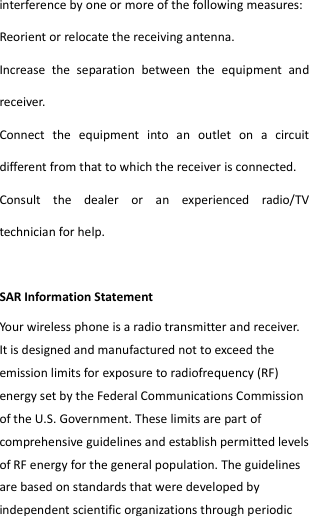  interference by one or more of the following measures: Reorient or relocate the receiving antenna. Increase  the  separation  between  the  equipment  and receiver. Connect  the  equipment  into  an  outlet  on  a  circuit different from that to which the receiver is connected.   Consult  the  dealer  or  an  experienced  radio/TV technician for help.  SAR Information Statement Your wireless phone is a radio transmitter and receiver. It is designed and manufactured not to exceed the emission limits for exposure to radiofrequency (RF) energy set by the Federal Communications Commission of the U.S. Government. These limits are part of comprehensive guidelines and establish permitted levels of RF energy for the general population. The guidelines are based on standards that were developed by independent scientific organizations through periodic 