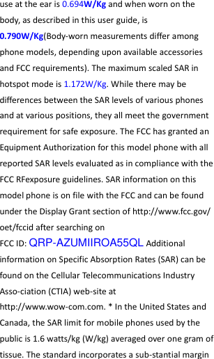  use at the ear is 0.694W/Kg and when worn on the body, as described in this user guide, is 0.790W/Kg(Body-worn measurements differ among phone models, depending upon available accessories and FCC requirements). The maximum scaled SAR in hotspot mode is 1.172W/Kg. While there may be differences between the SAR levels of various phones and at various positions, they all meet the government requirement for safe exposure. The FCC has granted an Equipment Authorization for this model phone with all reported SAR levels evaluated as in compliance with the FCC RFexposure guidelines. SAR information on this model phone is on file with the FCC and can be found under the Display Grant section of http://www.fcc.gov/ oet/fccid after searching on   FCC ID: QRP-AZUMIIROA55QL Additional information on Specific Absorption Rates (SAR) can be found on the Cellular Telecommunications Industry Asso-ciation (CTIA) web-site at http://www.wow-com.com. * In the United States and Canada, the SAR limit for mobile phones used by the public is 1.6 watts/kg (W/kg) averaged over one gram of tissue. The standard incorporates a sub-stantial margin 