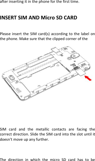  after inserting it in the phone for the first time.   INSERT SIM AND Micro SD CARD            Please insert  the  SIM card(s)  according  to the label  on the phone. Make sure that the clipped corner of the     SIM  card  and  the  metallic  contacts  are  facing  the correct direction. Slide the SIM card into the slot until it doesn&apos;t move up any further.    The  direction  in  which  the  micro  SD  card  has  to  be 