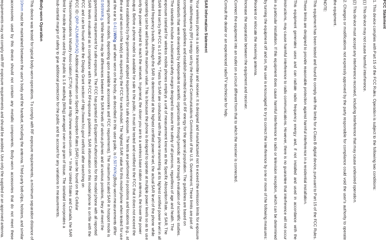 FCC Statement1. This device complies with Part 15 of the FCC Rules. Operation is subject to the following two conditions:(1) This device may not cause harmful interference.(2) This device must accept any interference received, including interference that may cause undesired operation.2. Changes or modifications not expressly approved by the party responsible for compliance could void the user&apos;s authority to operate the equipment.NOTE: This equipment has been tested and found to comply with the limits for a Class B digital device, pursuant to Part 15 of the FCC Rules. These limits are designed to provide reasonable protection against harmful interference in a residential installation.This equipment generates uses and can radiate radio frequency energy and, if not installed and used in accordance with the instructions, may cause harmful interference to radio communications. However, there is no guarantee that interference will not occur in a particular installation. If this equipment does cause harmful interference to radio or television reception, which can be determined by turning the equipment off and on, the user is encouraged to try to correct the interference by one or more of the following measures:Reorient or relocate the receiving antenna.Increase the separation between the equipment and receiver.Connect the equipment into an outlet on a circuit different from that to which the receiver is connected. Consult the dealer or an experienced radio/TV technician for help.SAR Information StatementYour wireless phone is a radio transmitter and receiver. It is designed and manufactured not to exceed the emission limits for exposure to radiofrequency (RF) energy set by the Federal Communications Commission of the U.S. Government. These limits are part of comprehensive guidelines and establish permitted levels of RF energy for the general population. The guidelines are based on standards that were developed by independent scientific organizations through periodic and thorough evaluation of scientific studies. The standards include a substantial safety margin designed to assure the safety of all persons, regardless of age and health. The exposure standard for wireless mobile phones employs a unit of measurement known as the Specific Absorption Rate, or SAR. The SAR limit set by the FCC is 1.6 W/kg. * Tests for SAR are conducted with the phone transmitting at its highest certified power level in all tested frequency bands. Although the SAR is determined at the highest certified power level, the actual SAR level of the phone while operating can be well below the maximum value. This is because the phone is designed to operate at multiple power levels so as to use only the power required to reach the network. In general, the closer you are to a wireless base station antenna, the lower the power output. Before a phone model is available for sale to the public, it must be tested and certified to the FCC that it does not exceed the limit established by the government adopted requirement for safe exposure. The tests are performed in positions and locations (e.g., at the ear and worn on the body) as required by the FCC for each model. The highest SAR value for this model phone when tested for use at the ear is 0.411W/Kg and when worn on the body, as described in this user guide, is 0.507W/Kg(Body-worn measurements differ among phone models, depending upon available accessories and FCC requirements). The maximum scaled SAR in hotspot mode is 0.969W/Kg. While there may be differences between the SAR levels of various phones and at various positions, they all meet the government requirement for safe exposure. The FCC has granted an Equipment Authorization for this model phone with all reportedSAR levels evaluated as in compliance with the FCC RFexposure guidelines. SAR information on this model phone is on file with the FCC and can be found under the Display Grant section of http://www.fcc.gov/ oet/fccid after searching on FCC ID: QRP-AZUMIIROA5Q Additional information on Specific Absorption Rates (SAR) can be found on the Cellular Telecommunications Industry Asso-ciation (CTIA) web-site at http://www.wow-com.com. * In the United States and Canada, the SAR limit for mobile phones used by the public is 1.6 watts/kg (W/kg) averaged over one gram of tissue. The standard incorporates a sub-stantial margin of safety to give additional protection for the public and to account for any variations in measurements.Body-worn OperationThis device was tested for typical body-worn operations. To comply with RF exposure requirements, a minimum separation distance of 10mm must be maintained between the user’s body and the handset, including the antenna. Third-party belt-clips, holsters, and similar accessories used by this device should not contain any metallic components. Body-worn accessories that do not meet these requirements may not comply with RF exposure requirements and should be avoided. Use only the supplied or an approved antenna.