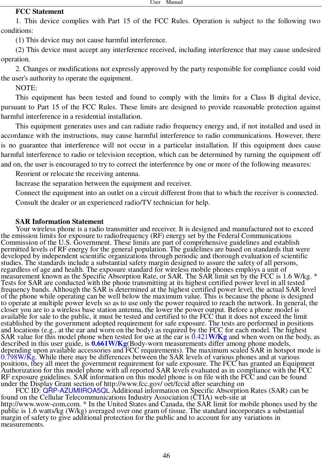 User    Manual  46 FCC Statement 1.  This  device  complies  with Part  15 of  the  FCC  Rules.  Operation  is  subject  to  the  following  two conditions: (1) This device may not cause harmful interference. (2) This device must accept any interference received, including interference that may cause undesired operation. 2. Changes or modifications not expressly approved by the party responsible for compliance could void the user&apos;s authority to operate the equipment. NOTE:   This  equipment  has  been  tested  and  found  to  comply  with  the  limits  for  a  Class  B  digital  device, pursuant to Part 15 of the FCC Rules. These limits are designed to provide reasonable protection against harmful interference in a residential installation. This equipment generates uses and can radiate radio frequency energy and, if not installed and used in accordance with the instructions, may cause harmful interference to radio communications. However, there is  no  guarantee  that  interference  will  not  occur  in  a  particular  installation.  If  this  equipment  does  cause harmful interference to radio or television reception, which can be determined by turning the equipment off and on, the user is encouraged to try to correct the interference by one or more of the following measures: Reorient or relocate the receiving antenna. Increase the separation between the equipment and receiver. Connect the equipment into an outlet on a circuit different from that to which the receiver is connected.   Consult the dealer or an experienced radio/TV technician for help.  SAR Information Statement Your wireless phone is a radio transmitter and receiver. It is designed and manufactured not to exceed the emission limits for exposure to radiofrequency (RF) energy set by the Federal Communications Commission of the U.S. Government. These limits are part of comprehensive guidelines and establish permitted levels of RF energy for the general population. The guidelines are based on standards that were developed by independent scientific organizations through periodic and thorough evaluation of scientific studies. The standards include a substantial safety margin designed to assure the safety of all persons, regardless of age and health. The exposure standard for wireless mobile phones employs a unit of measurement known as the Specific Absorption Rate, or SAR. The SAR limit set by the FCC is 1.6 W/kg. * Tests for SAR are conducted with the phone transmitting at its highest certified power level in all tested frequency bands. Although the SAR is determined at the highest certified power level, the actual SAR level of the phone while operating can be well below the maximum value. This is because the phone is designed to operate at multiple power levels so as to use only the power required to reach the network. In general, the closer you are to a wireless base station antenna, the lower the power output. Before a phone model is available for sale to the public, it must be tested and certified to the FCC that it does not exceed the limit established by the government adopted requirement for safe exposure. The tests are performed in positions and locations (e.g., at the ear and worn on the body) as required by the FCC for each model. The highest SAR value for this model phone when tested for use at the ear is 0.421W/Kg and when worn on the body, as described in this user guide, is 0.661W/Kg(Body-worn measurements differ among phone models, depending upon available accessories and FCC requirements). The maximum scaled SAR in hotspot mode is 0.798W/Kg. While there may be differences between the SAR levels of various phones and at various positions, they all meet the government requirement for safe exposure. The FCC has granted an Equipment Authorization for this model phone with all reported SAR levels evaluated as in compliance with the FCC RF exposure guidelines. SAR information on this model phone is on file with the FCC and can be found under the Display Grant section of http://www.fcc.gov/ oet/fccid after searching on   FCC ID: QRP-AZUMIIROA5QL Additional information on Specific Absorption Rates (SAR) can be found on the Cellular Telecommunications Industry Association (CTIA) web-site at http://www.wow-com.com. * In the United States and Canada, the SAR limit for mobile phones used by the public is 1.6 watts/kg (W/kg) averaged over one gram of tissue. The standard incorporates a substantial margin of safety to give additional protection for the public and to account for any variations in measurements. 