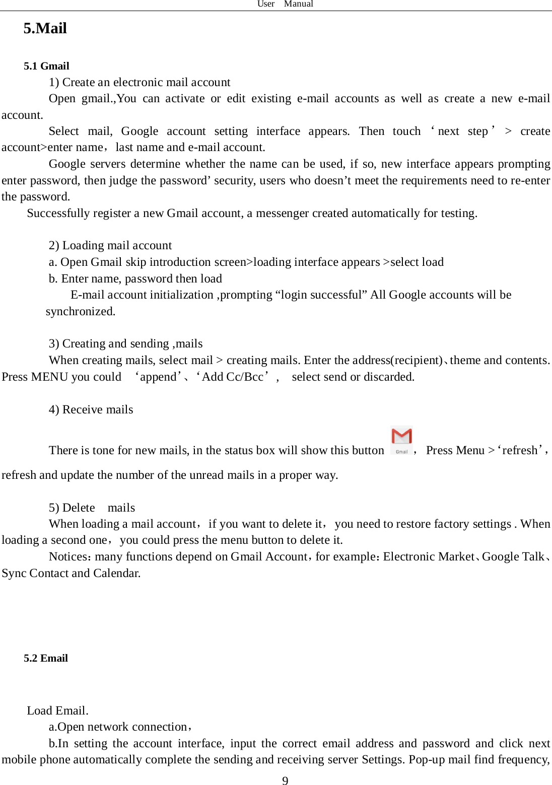 User  Manual  9 5.Mail 5.1 Gmail 1) Create an electronic mail account Open gmail.,You can activate or edit existing e-mail accounts as well as create a new e-mail account. Select mail, Google account setting interface appears. Then touch ‘next step ’&gt; create account&gt;enter name，last name and e-mail account. Google servers determine whether the name can be used, if so, new interface appears prompting enter password, then judge the password’ security, users who doesn’t meet the requirements need to re-enter the password.   Successfully register a new Gmail account, a messenger created automatically for testing.    2) Loading mail account a. Open Gmail skip introduction screen&gt;loading interface appears &gt;select load b. Enter name, password then load E-mail account initialization ,prompting “login successful” All Google accounts will be       synchronized.    3) Creating and sending ,mails When creating mails, select mail &gt; creating mails. Enter the address(recipient)、theme and contents. Press MENU you could  ‘append’、‘ Add Cc/Bcc’,    select send or discarded.  4) Receive mails There is tone for new mails, in the status box will show this button  ， Press Menu &gt;‘refresh’，refresh and update the number of the unread mails in a proper way.    5) Delete  mails When loading a mail account，if you want to delete it，you need to restore factory settings . When loading a second one，you could press the menu button to delete it. Notices：many functions depend on Gmail Account，for example：Electronic Market、Google Talk、Sync Contact and Calendar.    5.2 Email  Load Email. a.Open network connection， b.In setting the account interface, input the correct email address and password and click next mobile phone automatically complete the sending and receiving server Settings. Pop-up mail find frequency, 