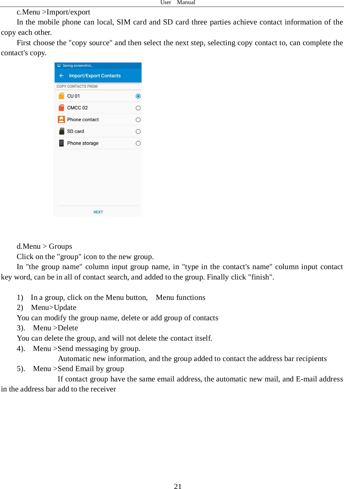 User  Manual  21 c.Menu &gt;Import/export       In the mobile phone can local, SIM card and SD card three parties achieve contact information of the copy each other.   First choose the &quot;copy source&quot; and then select the next step, selecting copy contact to, can complete the contact&apos;s copy.      d.Menu &gt; Groups Click on the &quot;group&quot; icon to the new group. In &quot;the group name&quot; column input group name, in &quot;type in the contact&apos;s name&quot; column input contact key word, can be in all of contact search, and added to the group. Finally click &quot;finish&quot;.   1)  In a group, click on the Menu button,    Menu functions  2)  Menu&gt;Update You can modify the group name, delete or add group of contacts  3).    Menu &gt;Delete You can delete the group, and will not delete the contact itself. 4).    Menu &gt;Send messaging by group.         Automatic new information, and the group added to contact the address bar recipients 5).    Menu &gt;Send Email by group         If contact group have the same email address, the automatic new mail, and E-mail address in the address bar add to the receiver      