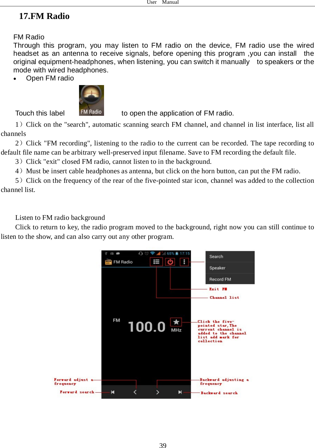 User  Manual  39 17.FM Radio FM Radio   Through this program, you may listen to FM radio on the device, FM radio use the wired headset as an antenna to receive signals, before opening this program ,you can install  the original equipment-headphones, when listening, you can switch it manually    to speakers or the mode with wired headphones. • Open FM radio   Touch this label          to open the application of FM radio. 1）Click on the &quot;search&quot;, automatic scanning search FM channel, and channel in list interface, list all channels 2）Click &quot;FM recording&quot;, listening to the radio to the current can be recorded. The tape recording to default file name can be arbitrary well-preserved input filename. Save to FM recording the default file. 3）Click &quot;exit&quot; closed FM radio, cannot listen to in the background. 4）Must be insert cable headphones as antenna, but click on the horn button, can put the FM radio. 5）Click on the frequency of the rear of the five-pointed star icon, channel was added to the collection channel list.   Listen to FM radio background   Click to return to key, the radio program moved to the background, right now you can still continue to listen to the show, and can also carry out any other program.   